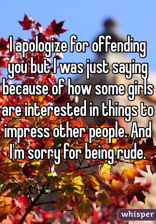 I apologize for offending you but I was just saying because of how some girls are interested in things to impress other people. And I'm sorry for being rude.