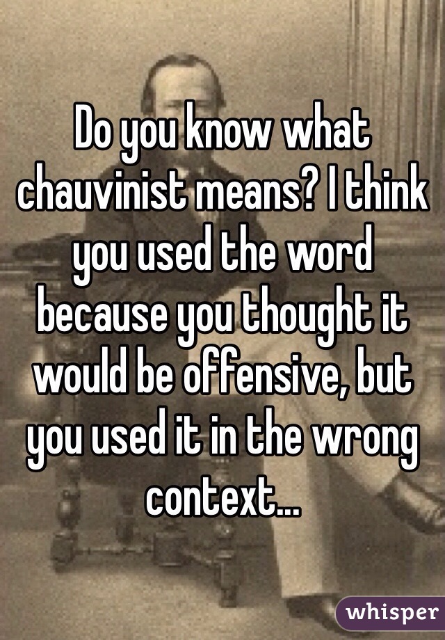 Do you know what chauvinist means? I think you used the word because you thought it would be offensive, but you used it in the wrong context... 