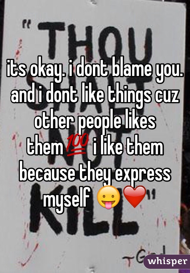 its okay. i dont blame you. and i dont like things cuz other people likes them💯 i like them because they express myself 😛❤️