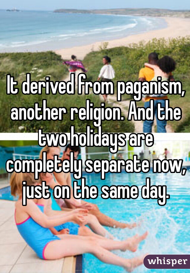 It derived from paganism, another religion. And the two holidays are completely separate now, just on the same day. 