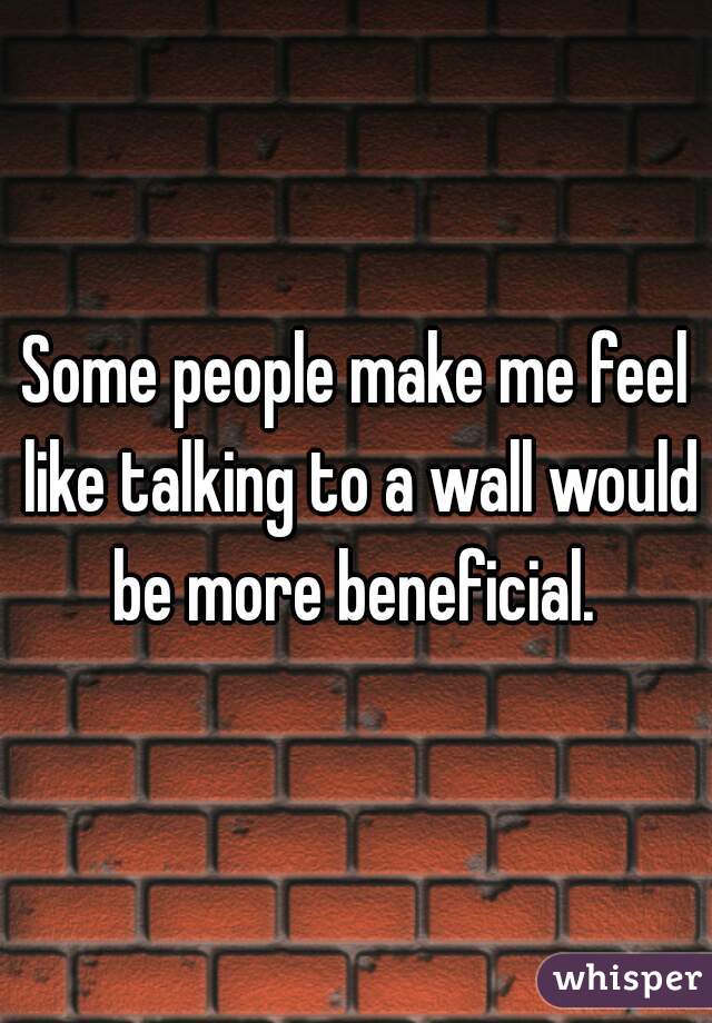 Some people make me feel like talking to a wall would be more beneficial. 