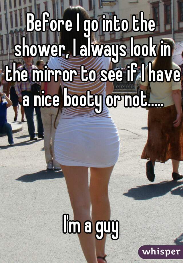 Before I go into the shower, I always look in the mirror to see if I have a nice booty or not.....




I'm a guy