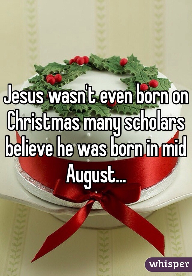 Jesus wasn't even born on Christmas many scholars believe he was born in mid August... 