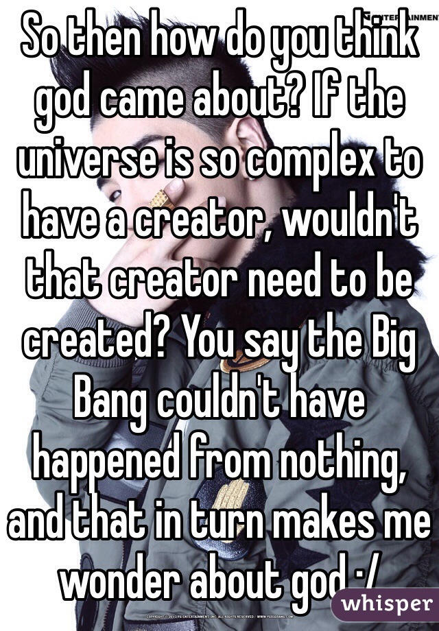 So then how do you think god came about? If the universe is so complex to have a creator, wouldn't that creator need to be created? You say the Big Bang couldn't have happened from nothing, and that in turn makes me wonder about god :/