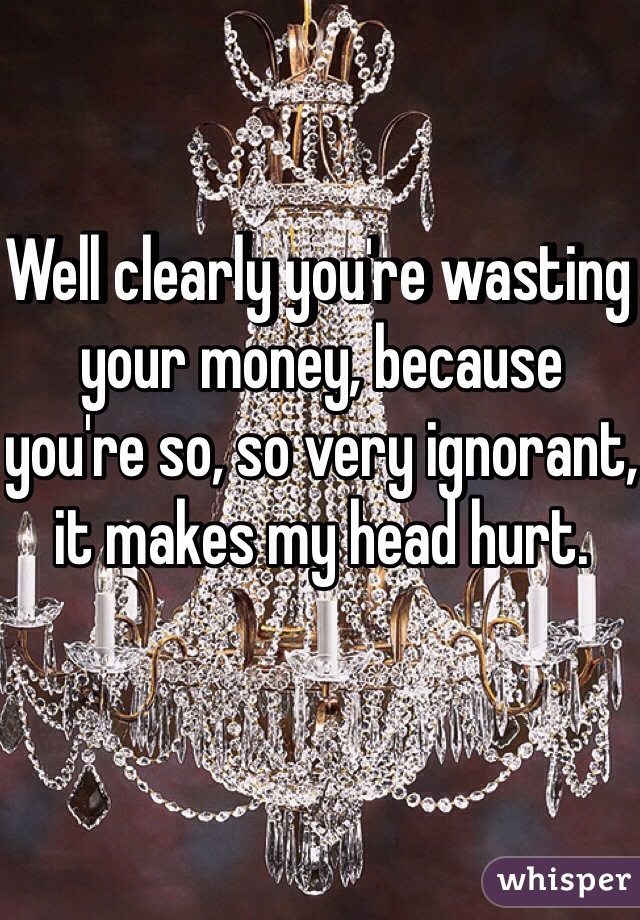 Well clearly you're wasting your money, because you're so, so very ignorant, it makes my head hurt.