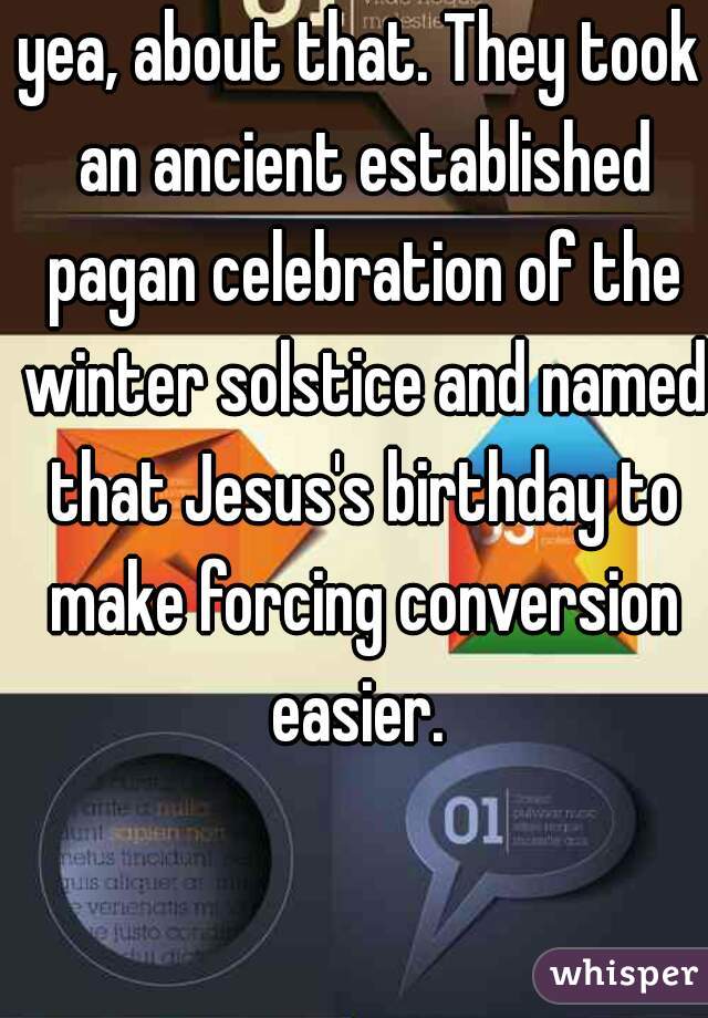 yea, about that. They took an ancient established pagan celebration of the winter solstice and named that Jesus's birthday to make forcing conversion easier. 