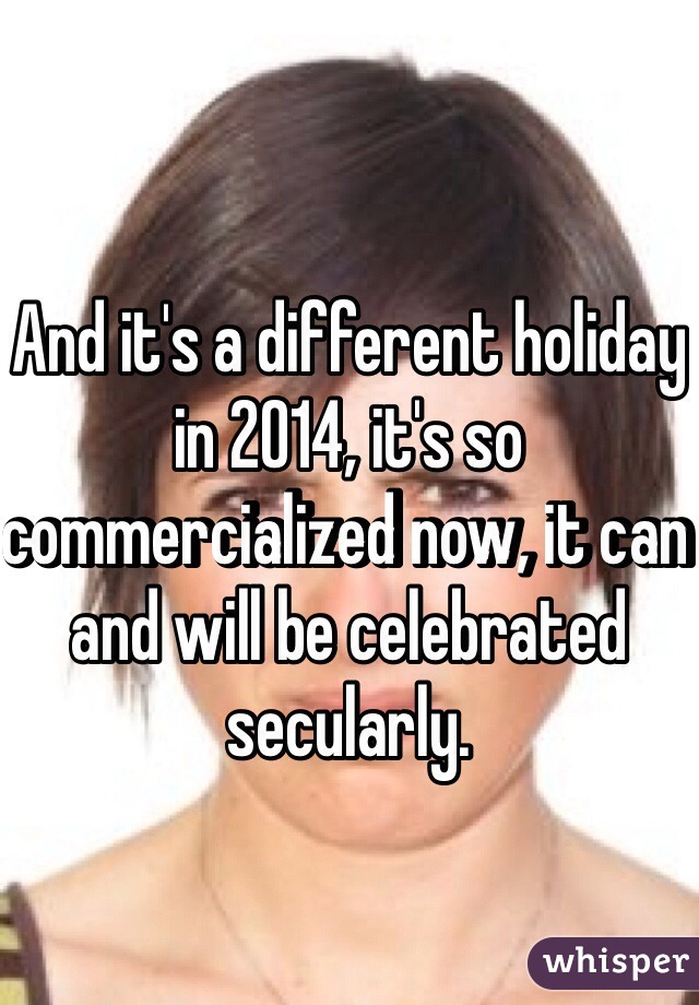 And it's a different holiday in 2014, it's so commercialized now, it can and will be celebrated secularly.