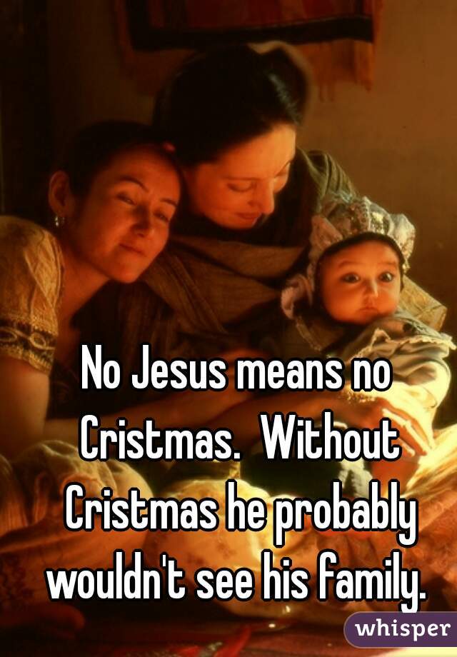 No Jesus means no Cristmas.  Without Cristmas he probably wouldn't see his family. 