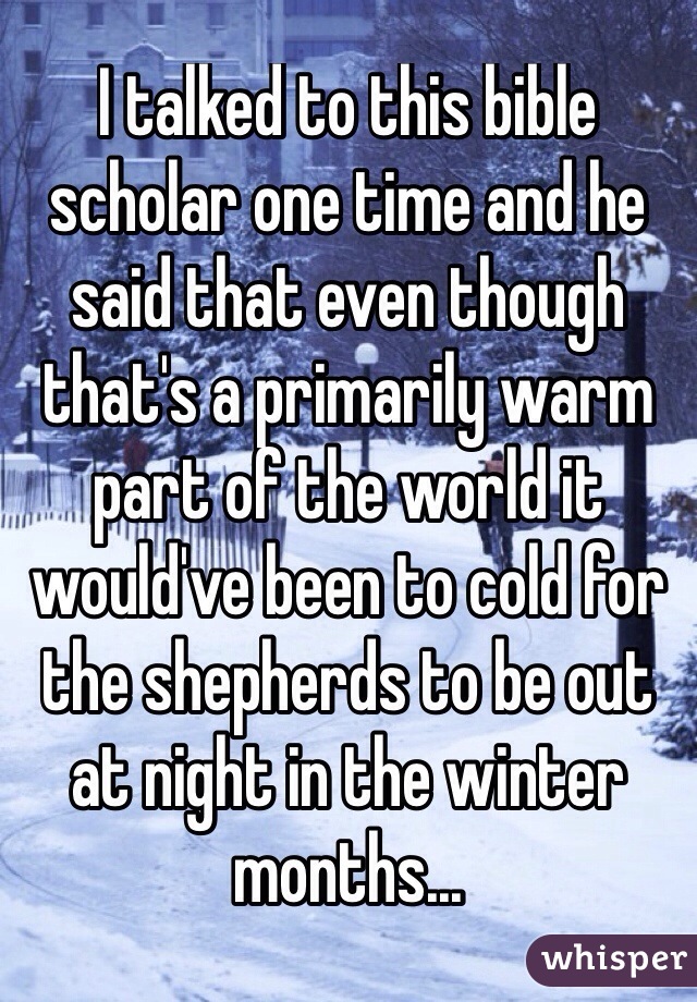 I talked to this bible scholar one time and he said that even though that's a primarily warm part of the world it would've been to cold for the shepherds to be out at night in the winter months... 
