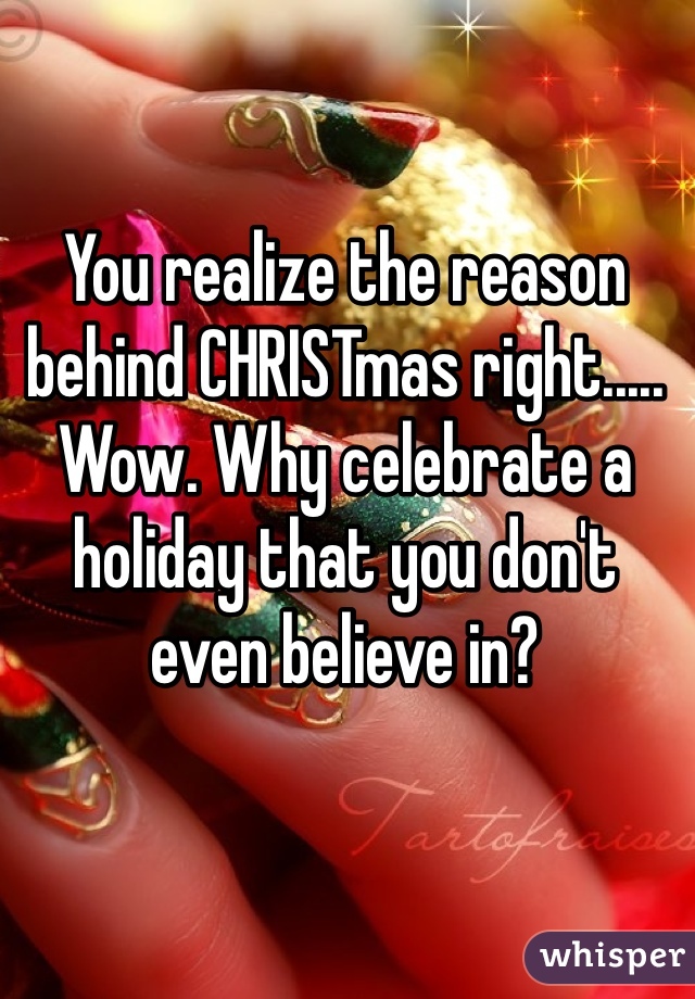 You realize the reason behind CHRISTmas right..... Wow. Why celebrate a holiday that you don't even believe in? 