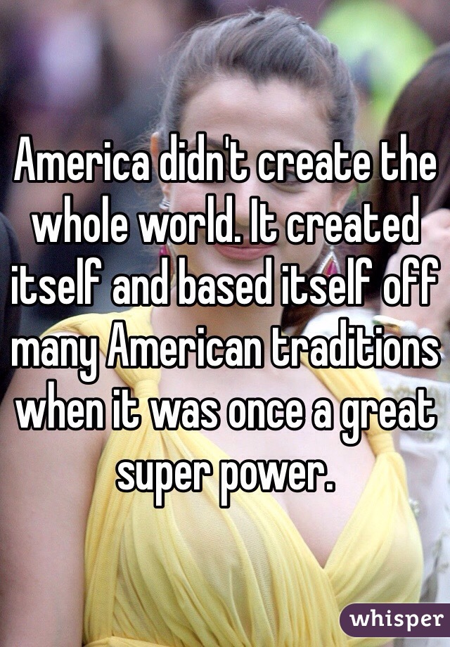 America didn't create the whole world. It created itself and based itself off many American traditions when it was once a great super power. 