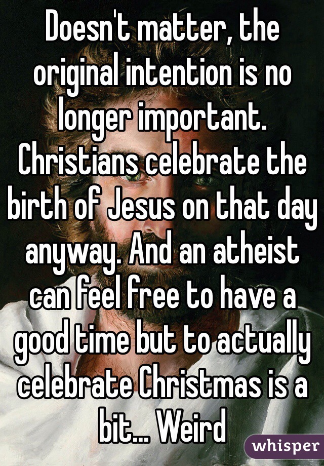 Doesn't matter, the original intention is no longer important. Christians celebrate the birth of Jesus on that day anyway. And an atheist can feel free to have a good time but to actually celebrate Christmas is a bit... Weird 