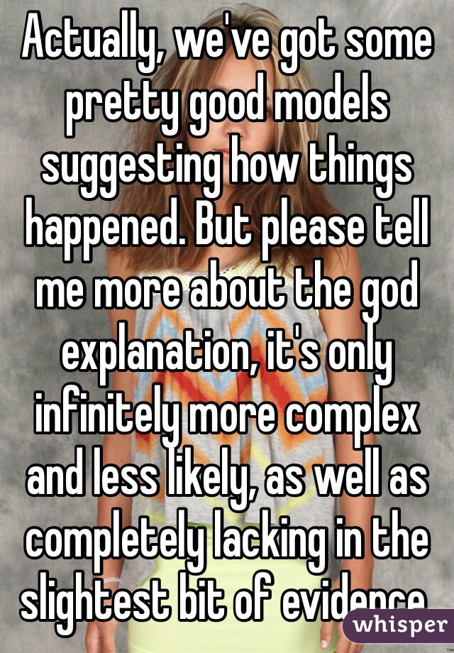 Actually, we've got some pretty good models suggesting how things happened. But please tell me more about the god explanation, it's only infinitely more complex and less likely, as well as completely lacking in the slightest bit of evidence.