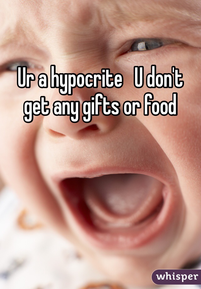 Ur a hypocrite   U don't get any gifts or food 