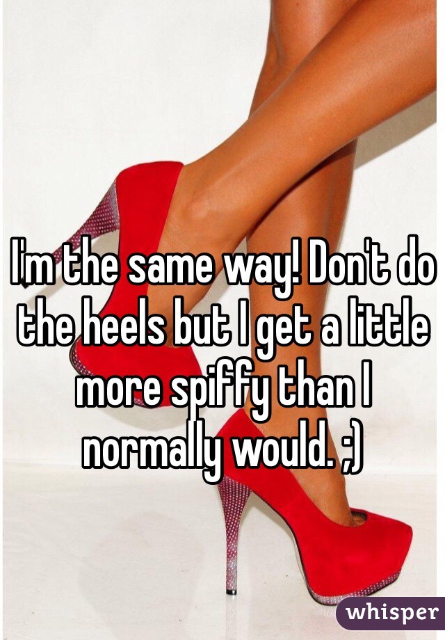 I'm the same way! Don't do the heels but I get a little more spiffy than I normally would. ;)