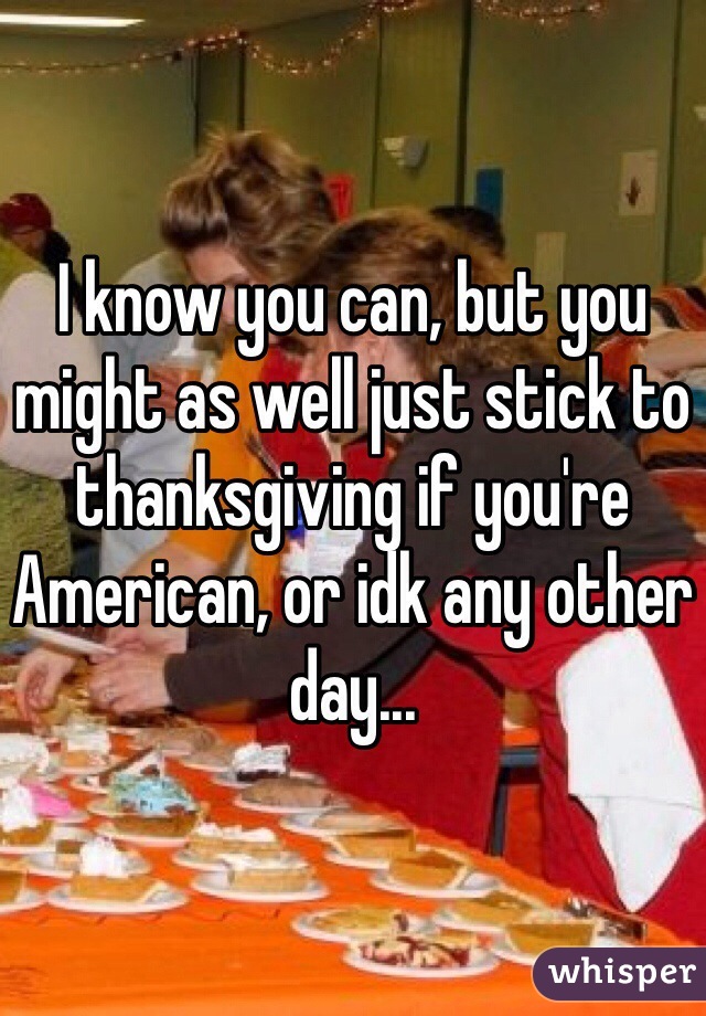 I know you can, but you might as well just stick to thanksgiving if you're American, or idk any other day... 