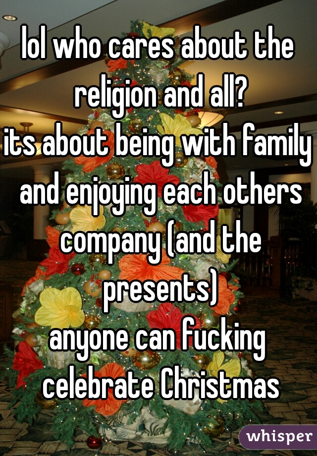 lol who cares about the religion and all?
its about being with family and enjoying each others company (and the presents)
anyone can fucking celebrate Christmas