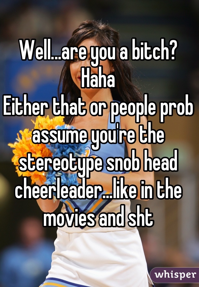Well...are you a bitch? Haha
Either that or people prob assume you're the stereotype snob head cheerleader...like in the movies and sht