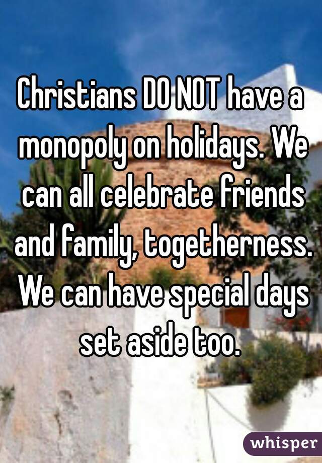 Christians DO NOT have a monopoly on holidays. We can all celebrate friends and family, togetherness. We can have special days set aside too. 