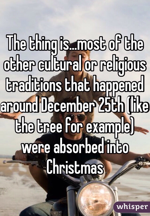 The thing is...most of the other cultural or religious traditions that happened around December 25th (like the tree for example) were absorbed into Christmas