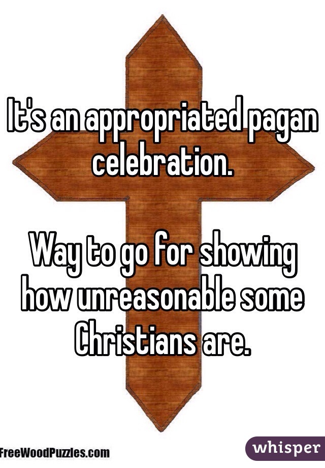 It's an appropriated pagan celebration. 

Way to go for showing how unreasonable some Christians are. 