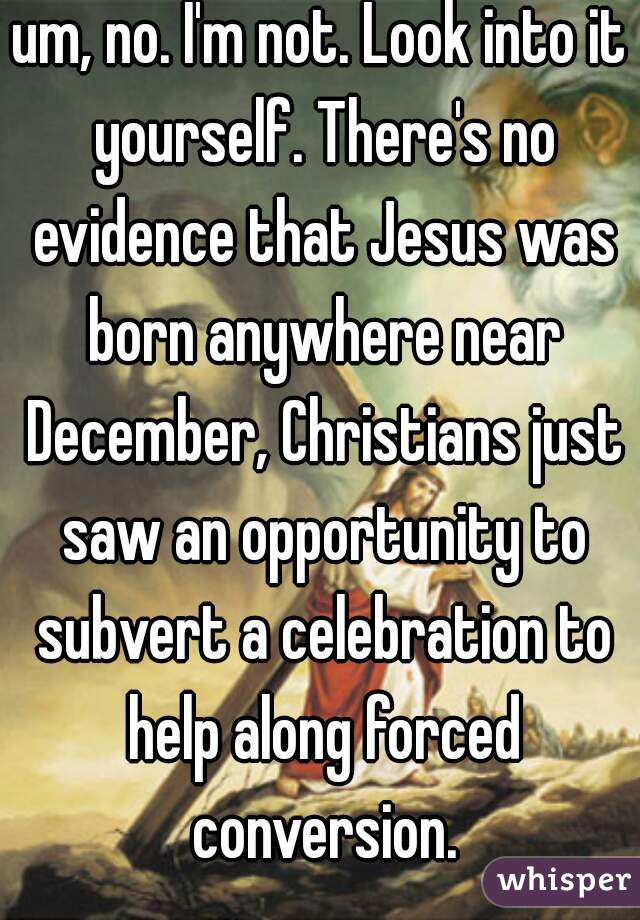 um, no. I'm not. Look into it yourself. There's no evidence that Jesus was born anywhere near December, Christians just saw an opportunity to subvert a celebration to help along forced conversion.