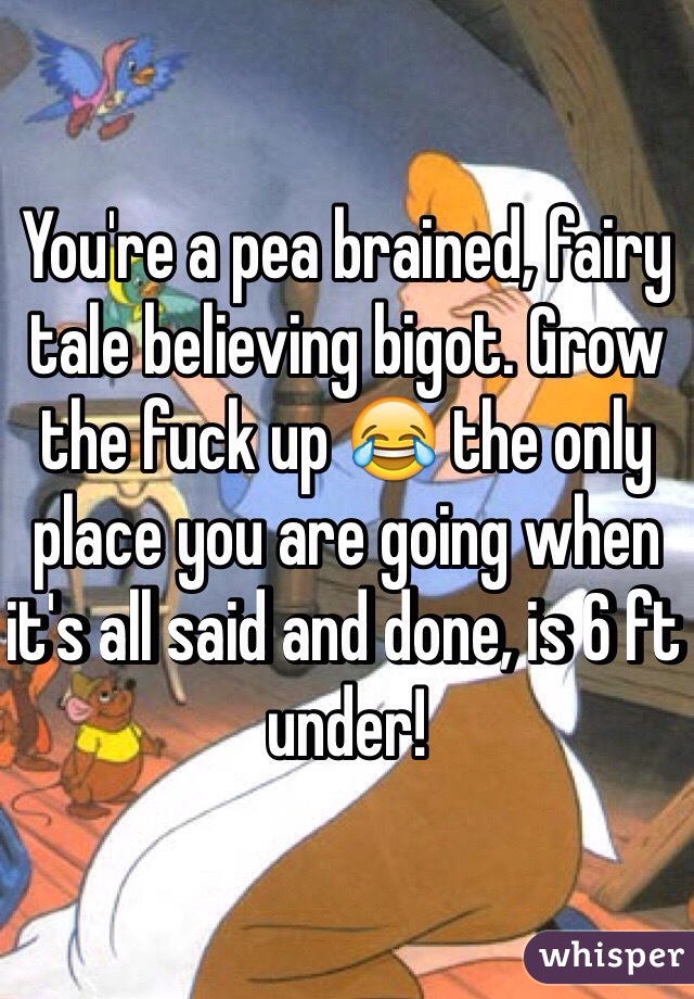 You're a pea brained, fairy tale believing bigot. Grow the fuck up 😂 the only place you are going when it's all said and done, is 6 ft under!