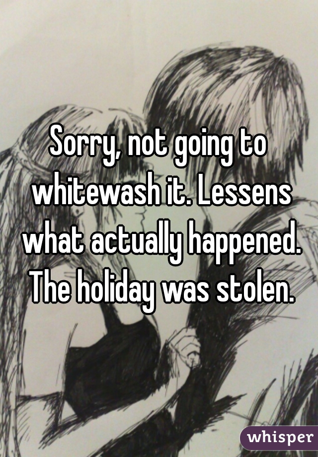 Sorry, not going to whitewash it. Lessens what actually happened. The holiday was stolen.