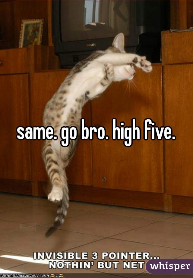 same. go bro. high five.