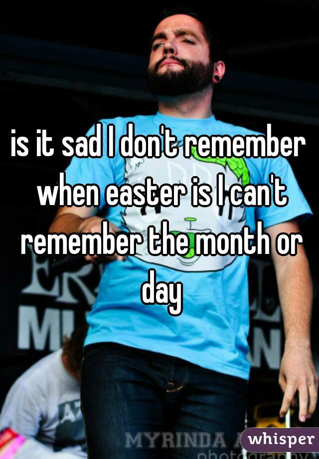 is it sad I don't remember when easter is I can't remember the month or day