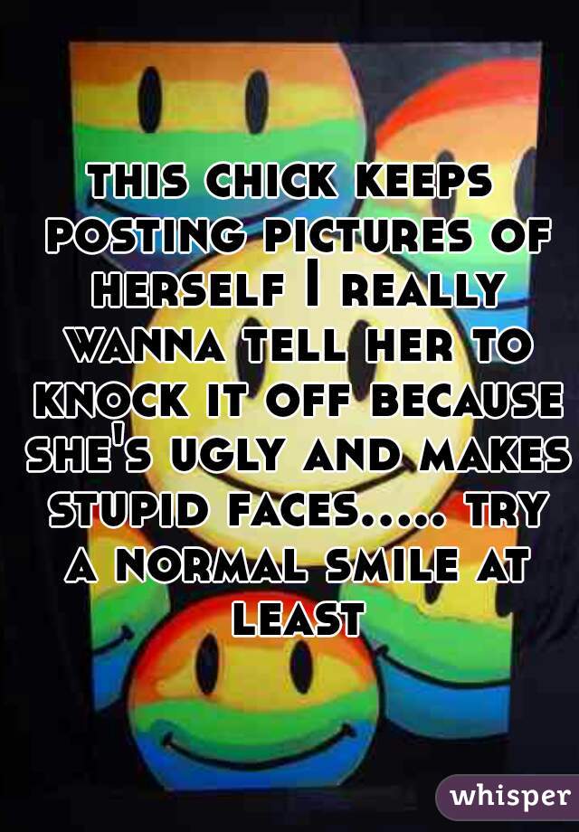 this chick keeps posting pictures of herself I really wanna tell her to knock it off because she's ugly and makes stupid faces..... try a normal smile at least