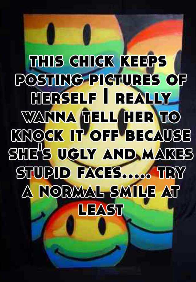 this chick keeps posting pictures of herself I really wanna tell her to knock it off because she's ugly and makes stupid faces..... try a normal smile at least