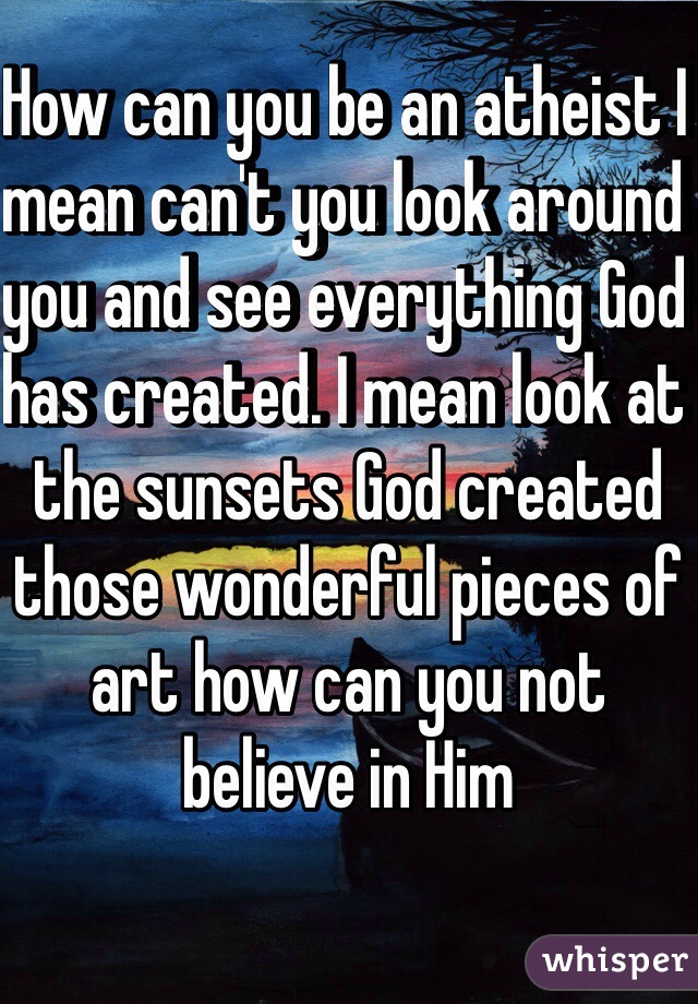 How can you be an atheist I mean can't you look around you and see everything God has created. I mean look at the sunsets God created those wonderful pieces of art how can you not believe in Him
