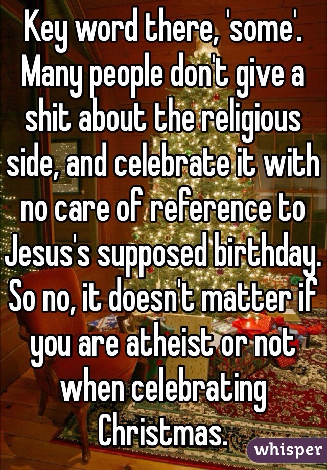 Key word there, 'some'. Many people don't give a shit about the religious side, and celebrate it with no care of reference to Jesus's supposed birthday. So no, it doesn't matter if you are atheist or not when celebrating Christmas. 