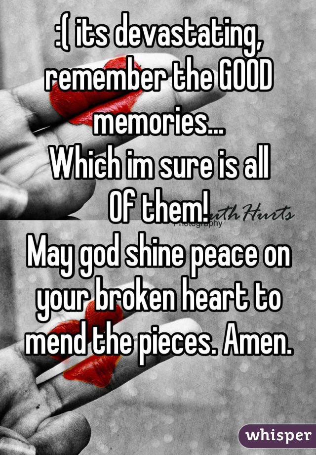 :( its devastating, remember the GOOD memories...
Which im sure is all
Of them!
May god shine peace on your broken heart to mend the pieces. Amen.