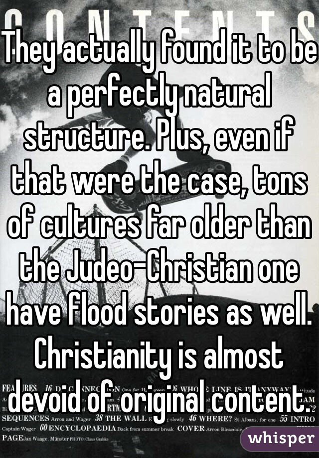 They actually found it to be a perfectly natural structure. Plus, even if that were the case, tons of cultures far older than the Judeo-Christian one have flood stories as well. Christianity is almost devoid of original content.