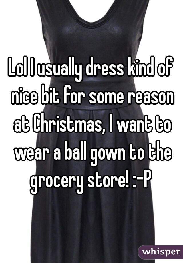 Lol I usually dress kind of nice bit for some reason at Christmas, I want to wear a ball gown to the grocery store! :-P 