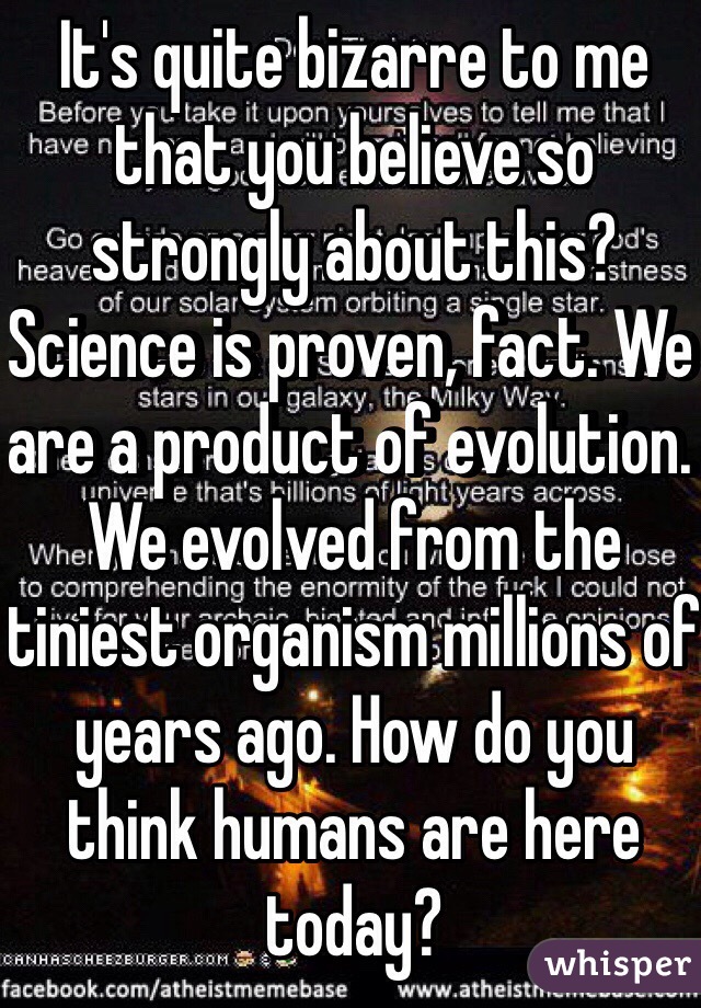 It's quite bizarre to me that you believe so strongly about this? Science is proven, fact. We are a product of evolution. We evolved from the tiniest organism millions of years ago. How do you think humans are here today? 