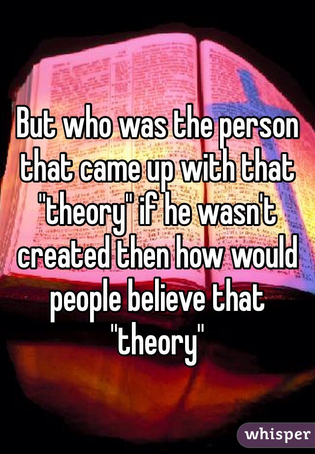 But who was the person that came up with that "theory" if he wasn't created then how would people believe that "theory"