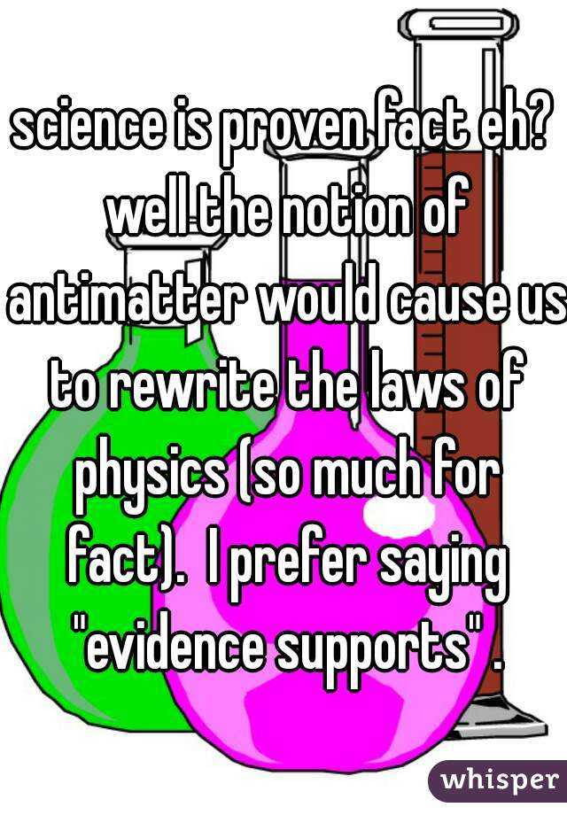 science is proven fact eh? well the notion of antimatter would cause us to rewrite the laws of physics (so much for fact).  I prefer saying "evidence supports" .