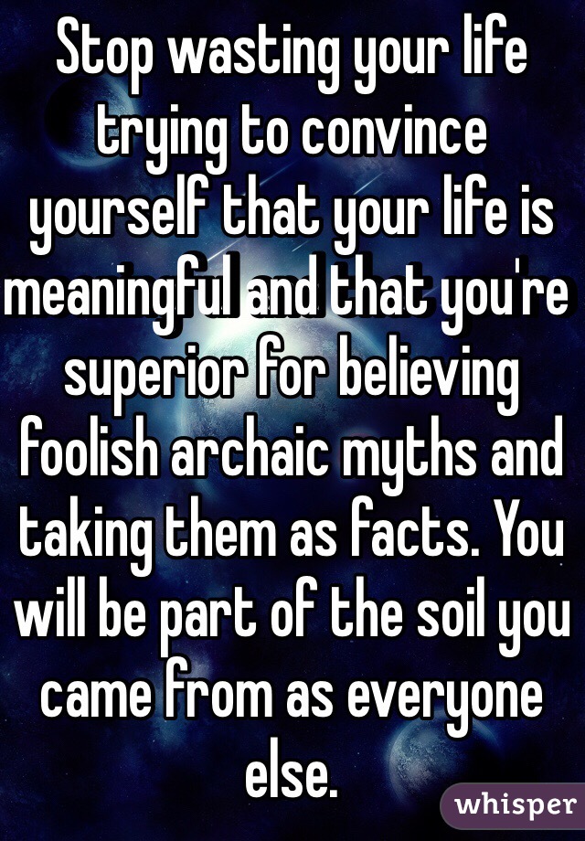 Stop wasting your life trying to convince yourself that your life is meaningful and that you're superior for believing foolish archaic myths and taking them as facts. You will be part of the soil you came from as everyone else. 