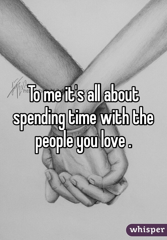 To me it's all about spending time with the people you love . 