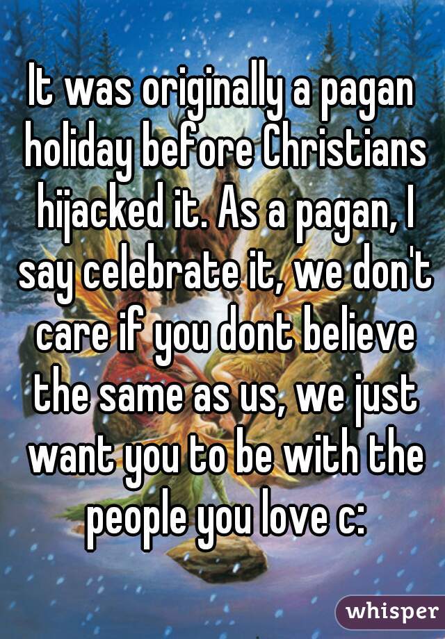 It was originally a pagan holiday before Christians hijacked it. As a pagan, I say celebrate it, we don't care if you dont believe the same as us, we just want you to be with the people you love c: