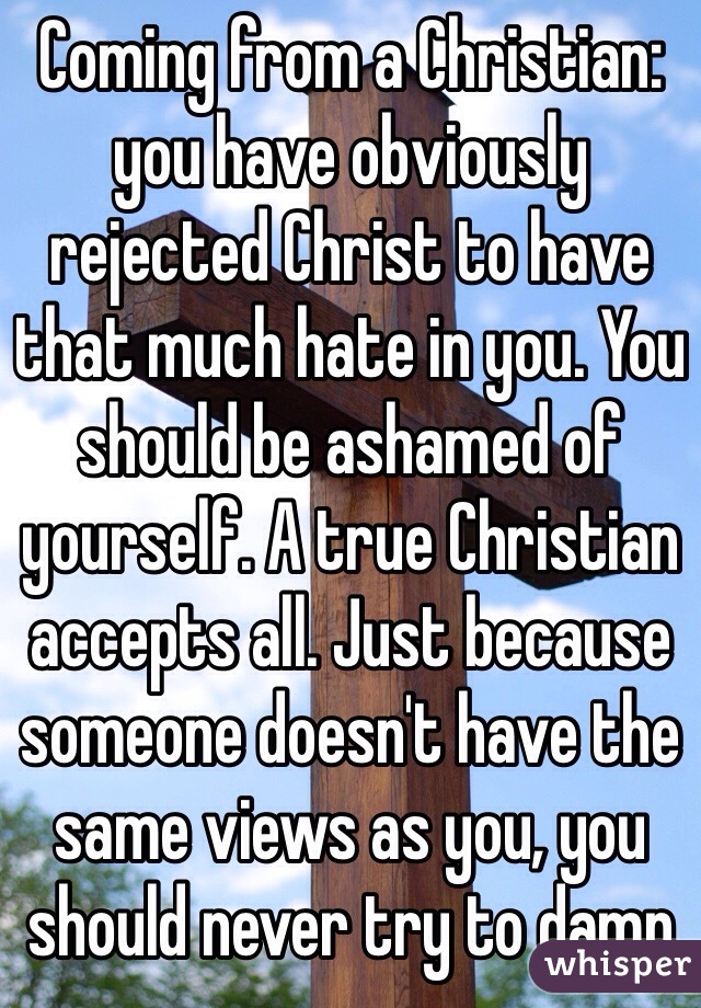 Coming from a Christian: you have obviously rejected Christ to have that much hate in you. You should be ashamed of yourself. A true Christian accepts all. Just because someone doesn't have the same views as you, you should never try to damn 