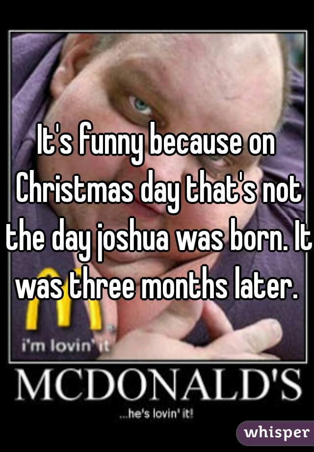 It's funny because on Christmas day that's not the day joshua was born. It was three months later. 