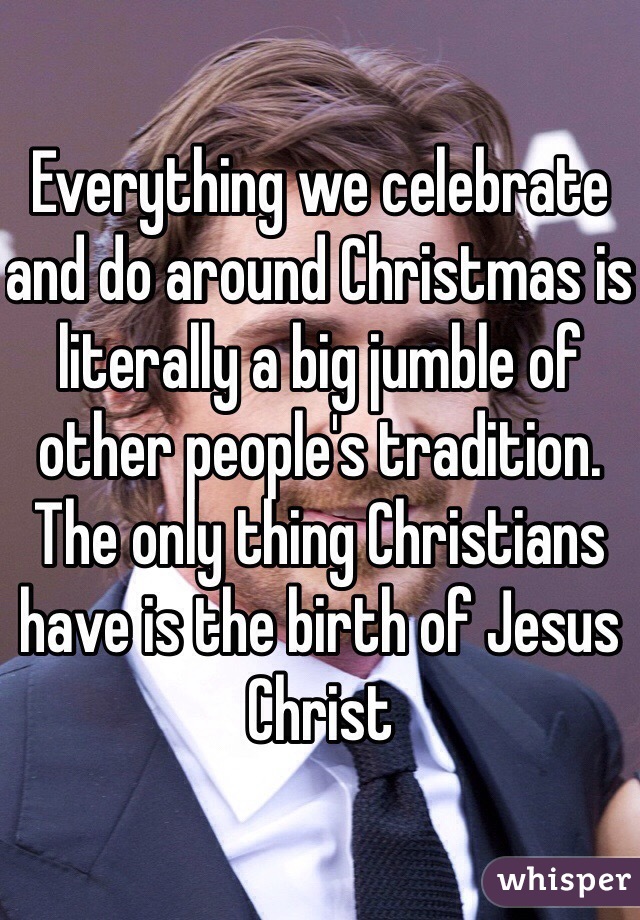 Everything we celebrate and do around Christmas is literally a big jumble of other people's tradition. The only thing Christians have is the birth of Jesus Christ 