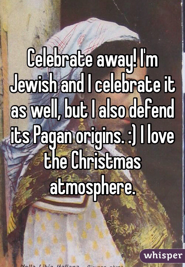 Celebrate away! I'm Jewish and I celebrate it as well, but I also defend its Pagan origins. :) I love the Christmas atmosphere. 