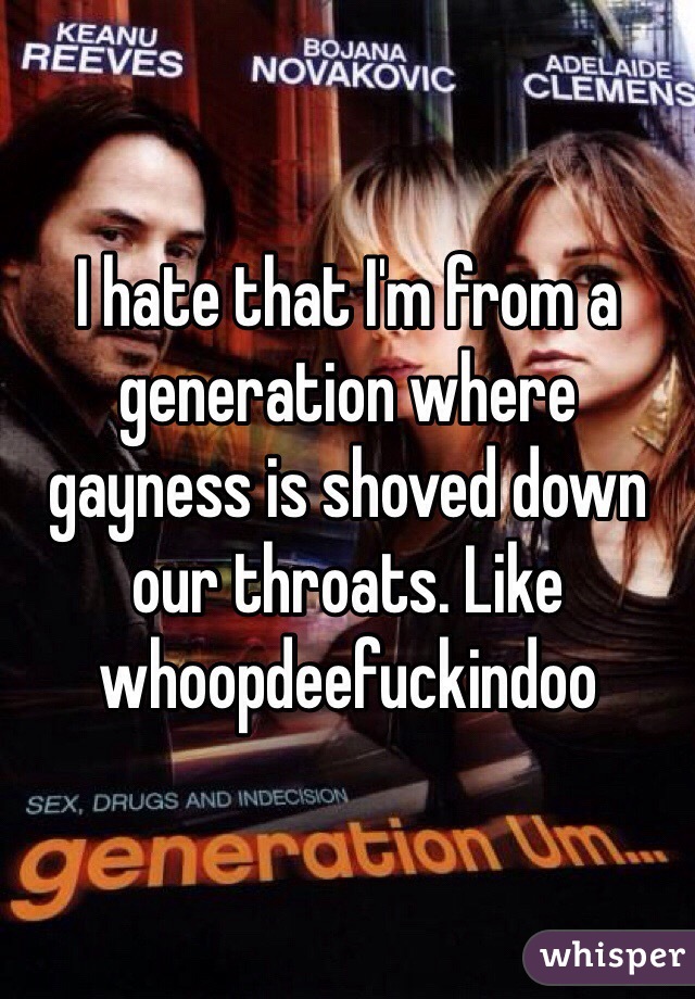 I hate that I'm from a generation where gayness is shoved down our throats. Like whoopdeefuckindoo