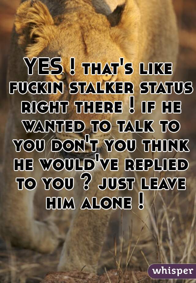 YES ! that's like fuckin stalker status right there ! if he wanted to talk to you don't you think he would've replied to you ? just leave him alone !  