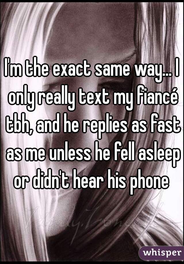 I'm the exact same way... I only really text my fiancé tbh, and he replies as fast as me unless he fell asleep or didn't hear his phone 